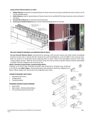 Laying of Stone Masonry Blocks on a Wall 
1. Rubble Masonry composed of unsquared pieces of stones mason has to choose carefully each stone so that it can fit 
into the available space. 
2. Ashlar Masonry made of squared pieces of stones mason has to carefully lift the heavy stones by a hoist and lower it 
into place. 
3. Coursed Stone Masonry has continuous horizontal joints. 
4. Uncoursed or Random Masonry does not have defined bedding planes for the wall. 
PRE-CAST CONCRETE MASONRY and CONSTRUCTION OF WALLS 
Pre-cast Concrete Masonry Blocks manufactured by vibrating a stiff concrete mixture into metal moulds immediately 
turning it out wet onto a rack (so that the mould can be used immediately) at a rate of 1,000 or more units per hour. 
Racks are cured at an accelerated rate by subjecting them to steam, either at the atmospheric pressure of for faster 
curing at higher pressure. After the units are steam cured, the units are dried to specific moisture content and bundled 
in wooden crates for shipping to the construction site. 
Made in Standard Varying Shapes: Standard Hollow Blocks 
4”x8”x16” or 4”x 8”x 8” long: 6”x8”x8”or 8”x8”x8” long: 10”x8”x16”or 10”x8”x8” long: 12”x8”x16” 
or 12”x8”x8” long. Other shapes: Channel bond beam, Low-web beam, Solid Unit, Capping Unit, A-Block, 
CONCRETE MASONRY UNITS (CMU) 
· Manufacturing Process 
· Configurations 
· Testing Standards 
SPANNING CONCRETE BLOCK OPENINGS 
· Steel Lintels 
· Block Lintels – Reinforced Bond Beam 
· Pre-cast Reinforced Concrete Lintel 
ppP 
H-Block, Header Unit, Control Joint Unit, Single Bull nose, others. 
tip 312S1523A lesson prelims.doc 10/3/2014 14:14:26 a10/p10 Page 
5 of 8 
 
