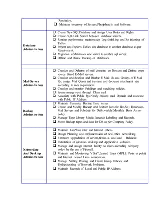 Resolution. 
 Maintain inventory of Servers,Pheripherals and Software. 
Database 
Administration 
 Create New SQLDatabase and Assign User Roles and Rights. 
 Create SQL Link Server between database servers. 
 Routine performance maintenance Log shrinking and Re indexing of 
Tables. 
 Import and Exports Tables one database to another database as per 
Requirement. 
 Migration of databases one server to another sql server. 
 Offline and Online Backup of Databases. 
Mail Server 
Administration 
 Creation and Deletion of mail domains on Netcore and Zimbra open 
source Based E-Mail servers. 
 Creation and deletion and Disable E Mail Ids and Groups of E Mail 
Ids, assign Mail Quota and increase and decrease attachment size 
according to user requirement. 
 Creation and monitor Privilege and watchdog policies. 
 Spam management through Clean mail. 
 Associate with Public Ips Newly created mail Domain and associate 
with Public IP Address. 
Backup 
Administration 
 Maintain Symantec Backup Exec server. 
 Create and Modify Backup and Restore Jobs for files,Sql Databases, 
Mail Servers and Schedule for Daily,weekly,Monthly Basis As per 
policy. 
 Manage Tape Library Media Barcode Labelling and Records. 
 Move Backup tapes and data for DR as per Company Policy. 
Networking 
And Desktop 
Administration 
 Maintain Lan/Wan inter and Intranet offices. 
 Design Planning and Implementaion of new office networking. 
 Firmware upgradation of servers,firewalls and load Balancer. 
 Installation of windows desktop and Application software. 
 Manage and Assign internet facility to Users according company 
policy by the use of Firewall. 
 Maintain and Monitoring V SAT,Leased Lines (MPLS, Point to point) 
and Internet Leased Lines connections. 
 Manage Natting Routing and Create Group Policies and 
Trobleshooting of Network Problems. 
 Maintain Records of Local and Public IP Address. 
 