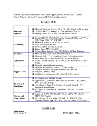 Remote Support to our all Branch offices (mail support,antivirus related issues, Database 
Server, Windows Server ,Web server and FTP Server related issues). 
Technical Skills 
Operating 
Systems 
 Microsoft Windows Server 4 NT to 2012 R2 X86 and 64-bit Versions. 
 Desktop Win 95 to windows 8.1 X86 and 64-bit Versions.. 
 Desktop Ubuntu 10.x to 13.x, X86 and 64-bit Versions. 
Networking 
 Protocol TCP/IP, DNS, DHCP, Active Directory/LDAP, Mail, VPN, 
FTP, Telnet, SSH, FTP, TFT, TFPT. 
 Firewall Sonicwall NSA 240 and NSA 2400. 
 Cisco and Netgear Routers . 
 HP ,Cisco,Dlink Switches L2 & L3 , 
 Leased Lines MPLS, ILL,P2P. 
 Network Load Balancer Array APV 1600 for ISP load Balancing. 
Databases  Microsoft SQL server 2000,2005,2008 and 2012. 
Applications 
 Microsoft Office 97 to 2010(Word, Excel, Outlook,Powerpoint). 
 visual Basic 6.0 to visual Studio 2012, Microsoft Project,. 
 Adobe Master Collection CS2 to CS6, Adobe Acrobat Pro & Adobe 
Reader . 
 Designing Autocad,Zwcad,coreldraw 
Support Tools 
 Symantec Backup Exec 10.x to 12.x ,14.x Version. 
 Antivirus Symantec Endpoint protection and Quickheel 
 viewpoint, MRTG, NMS 
 virtualization management with Microsoft System Center. 
Hardware & 
Peripherals 
 HP,Compaq,IBM and Dell Servers. 
 Apple iMac’s, Mac Books, Mac Book Pro ,HP,IBM, Dell ,Lenovo, 
Sony, Desktops, Laptops. 
 Cisco Routers, Firewall & Switches, Sonicwall Firewall, Wi-Fi 
Routers & Access Points. 
 HP ,Wep,Lipi,Epson,Tvs & Canon Laser,DMP and Line Matrix 
Printers 
Storage and 
Tape Library 
 Hitachi AMS 200, AMS 500,IBM DS 3524, HP 3 PAR STORE 
SERV 7200 (SAN) . 
 TAPE library HP MSL 4048 2X LTO3 ,HP ULTRIUM 1760 
LTO4,HP Ultrium 3000 LTO5,MSL 2024 2X Ultrium 3000 LTO6 
CAREER PATH 
PACL Llimited 
Senior Manager-IT 1st APR 2012 – Till Date 
 