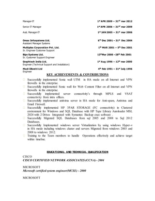 Manager-IT 1st APR 2009 – 31ST mar 2012 
Senior IT Manager 1st APR 2006 – 31ST mar 2009 
Asst. Manager-IT 1st JAN 2005 – 31st mar 2006 
Omax Infosystems Ltd. 6Th Dec 2001 – 31st Dec 2004 
Assistant Manager Systems 
Multiplex Corporation Pvt. Ltd. 1St MAR 2001 – 5th Dec 2001 
Sr. Engineer Customer Support 
Bips Systems Ltd. 13thMar 2000 –28th Feb 2001 
Sr. Customer Support Engineer 
Graphtech India Ltd. 1st Aug 1996 – 12th mar 2000 
Engineer (Technical Support and Installation) 
Modi Olivetti Ltd 4th Feb 1991 – 31st July 1996 
Engineer 
KEY ACHIEVEMENTS & CONTRIBUTIONS 
Successfully implemented Sonic wall UTM in HA mode on all Internet and VPN 
firewalls in the enterprise. 
Successfully implemented Sonic wall for Web Content Filter on all Internet and VPN 
firewalls in the enterprise. 
Successfully implemented server connectivity’s through MPLS and VSAT 
connectivity from intra offices. 
Successfully implemented antivirus server in HA mode for Anti-spam, Antivirus and 
Email Firewall. 
Successfully implemented HP 3PAR STORAGE (FC connectivity) in Clustered 
environment for Windows and SQL Database with HP Tape Library Autoloader MSL 
2024 with 2 Drives Integrated with Symantec Backup exec software . 
Successfully Migrated SQL Databases from sql 2005 and 2008 to Sql 2012 
Databases. 
Successfully Implemented windows server Virtualization by using windows Hyper-v 
in HA mode including windows cluster and servers Migrated from windows 2003 and 
2008 to windows 2012. 
Training to the Team members to handle Operations effectively and achieve target 
within timeline. 
EDUCATIONAL AND TECHNICAL QUALIFICATION 
CISCO 
CISCO CERTIFIED NETWORK ASSOCIATES (CCNA) - 2004 
MICROSOFT 
Microsoft certified system engineer(MCSE) - 2000 
MICROSOFT 
 