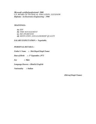 Microsoft certified professional- 2000 
U.P. BOARD OF TECHNICAL EDUCATION, LUCKNOW 
Diploma – in Electronics Engineering – 1990 
TRAININGS:- 
(a) SDP 
(b) TIME MANAGEMENT 
(c) ISO AWARENESS 
(d) MOTIVATION AND LEADERSHIP QUALITY 
SALARY EXPECTATION :- Negotiable. 
PERSONAL DETAILS :- 
Father’s Name :- Shri Dayal Singh Tomar 
Date of Birth :- 1st September ,1971 
Sex :- Male 
Language Known :- Hindi & English 
Nationality :- Indian 
(Shivraj Singh Tomar) 

