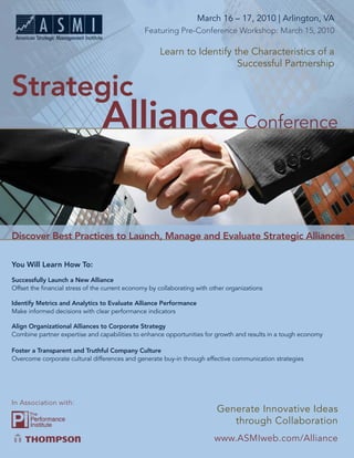 March 16 – 17, 2010 | Arlington, VA
            Strategic Alliance Conference
                                                Featuring Pre-Conference Workshop: March 15, 2010

                                                     Learn to Identify the Characteristics of a
                                                                        Successful Partnership

Strategic
                                Alliance Conference

Discover Best Practices to Launch, Manage and Evaluate Strategic Alliances

You Will Learn How To:

Successfully Launch a New Alliance
Offset the ﬁnancial stress of the current economy by collaborating with other organizations

Identify Metrics and Analytics to Evaluate Alliance Performance
Make informed decisions with clear performance indicators

Align Organizational Alliances to Corporate Strategy
Combine partner expertise and capabilities to enhance opportunities for growth and results in a tough economy

Foster a Transparent and Truthful Company Culture
Overcome corporate cultural differences and generate buy-in through effective communication strategies




In Association with:
                                                Get the Most out of your Most Valuable
                                                           Generate Innovative Ideas
                                                               through Collaboration
                                        Projected Management Resource…Your People!
                                                                         www.ASMIweb.com/Alliance
                                                                             www.ASMIweb.com/Alliance 1
 