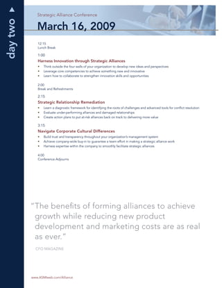 day two      Strategic Alliance Conference
                                        ce


             March 16, 2009
             12:15
             Lunch Break

             1:00
             Harness Innovation through Strategic Alliances
             •   Think outside the four walls of your organization to develop new ideas and perspectives
             •   Leverage core competencies to achieve something new and innovative
             •   Learn how to collaborate to strengthen innovation skills and opportunities

             2:00
             Break and Refreshments

             2:15
             Strategic Relationship Remediation
             •   Learn a diagnostic framework for identifying the roots of challenges and advanced tools for conﬂict resolution
             •   Evaluate under-performing alliances and damaged relationships
             •   Create action plans to put at-risk alliances back on track to delivering more value

             3:15
             Navigate Corporate Cultural Differences
             •   Build trust and transparency throughout your organization’s management system
             •   Achieve company-wide buy-in to guarantee a team effort in making a strategic alliance work
             •   Harness expertise within the company to smoothly facilitate strategic alliances

             4:00
             Conference Adjourns




          “The beneﬁts of forming alliances to achieve
           growth while reducing new product
           development and marketing costs are as real
           as ever.”
            CFO MAGAZINE




   4      www.ASMIweb.com/Alliance
 