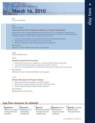 S ategic Alliance
           Strategic Alliance Conference
           Strategic Alliance Conference
               tegi      anc    nference
                                    e c




                                                                                                                             day two
           March 16, 2010
           8:30
           Continental Breakfast


           9:00
           keynote address
           Understand the Role of Business Alliances in Today’s Marketplace
           Alliances are critical in today’s challenging business environment. The combination of resources and
           expertise can assist both organizations in improved decision making and growth to ultimately strengthen
           corporate strategy. During this Keynote Address, you will learn to:

           •   Combine internal expertise and capabilities with effective partnership opportunities
           •   Utilize alliances to boost corporate revenue and market value
           •   Maintain independence while collaborating with other organizations
           Bob Paladino
           ASMI Senior Fellow, President, Bob Paladino and Associates


           10:00
           Break and Refreshments

           10:15
           Identify Successful Partnerships
           •   Evaluate which resources your organization is looking to obtain through a partnership
           •   Learn what characteristics make your organization a partner of choice
           •   Learn how to truly understand your alliance partner’s goals when building a joint business plan
           Bob Paladino
           ASMI Senior Fellow, President, Bob Paladino and Associates


           11:15
           Alliance Management Program Design
           •   Deﬁne key processes and activities in the alliance lifecycle
           •   Specify roles and responsibilities for execution of alliance activities
           •   Create management groups to facilitate change management
           Gerry Dehkes
           Managing Partner, ProPartnering




top ﬁve reasons to attend:
 Implement               Overcome                    Improve                    Evaluate alliance      Identify innovative
 effective company-      challenges with             business processes         performance            opportunities
 wide governance         relationship                through resource           using the correct      through alliances
 practices               remediation                 collaboration              measures

                                                                                                www.ASMIweb.com/Alliance       3
                                                                                                                               3
 