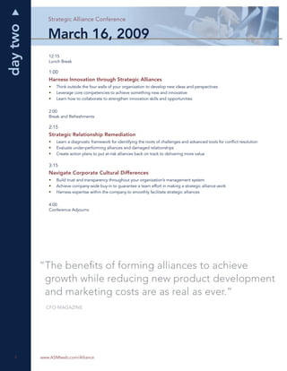 day two      Strategic Alliance Conference


             March 16, 2009
             12:15
             Lunch Break

             1:00
             Harness Innovation through Strategic Alliances
             •   Think outside the four walls of your organization to develop new ideas and perspectives
             •   Leverage core competencies to achieve something new and innovative
             •   Learn how to collaborate to strengthen innovation skills and opportunities


             2:00
             Break and Refreshments

             2:15
             Strategic Relationship Remediation
             •   Learn a diagnostic framework for identifying the roots of challenges and advanced tools for conﬂict resolution
             •   Evaluate under-performing alliances and damaged relationships
             •   Create action plans to put at-risk alliances back on track to delivering more value

             3:15
             Navigate Corporate Cultural Differences
             •   Build trust and transparency throughout your organization’s management system
             •   Achieve company-wide buy-in to guarantee a team effort in making a strategic alliance work
             •   Harness expertise within the company to smoothly facilitate strategic alliances


             4:00
             Conference Adjourns




          “The beneﬁts of forming alliances to achieve
           growth while reducing new product development
           and marketing costs are as real as ever.”
            CFO MAGAZINE




   4
   4      www.ASMIweb.com/Alliance
 