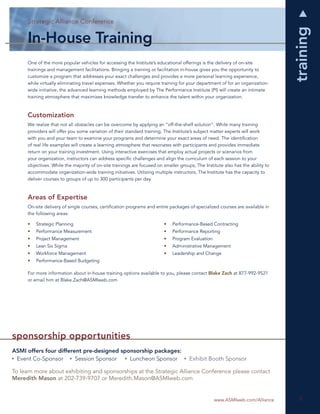 Strategic Alliance Conference
           Strategic Alliance Conference




                                                                                                                                 training
      In-House Training
      One of the more popular vehicles for accessing the Institute’s educational offerings is the delivery of on-site
      trainings and management facilitations. Bringing a training or facilitation in-house gives you the opportunity to
      customize a program that addresses your exact challenges and provides a more personal learning experience,
      while virtually eliminating travel expenses. Whether you require training for your department of for an organization-
      wide initiative, the advanced learning methods employed by The Performance Institute (PI) will create an intimate
      training atmosphere that maximizes knowledge transfer to enhance the talent within your organization.



      Customization
      We realize that not all obstacles can be overcome by applying an “off-the-shelf solution”. While many training
      providers will offer you some variation of their standard training, The Institute’s subject matter experts will work
      with you and your team to examine your programs and determine your exact areas of need. The identiﬁcation
      of real life examples will create a learning atmosphere that resonates with participants and provides immediate
      return on your training investment. Using interactive exercises that employ actual projects or scenarios from
      your organization, instructors can address speciﬁc challenges and align the curriculum of each session to your
      objectives. While the majority of on-site trainings are focused on smaller groups, The Institute also has the ability to
      accommodate organization-wide training initiatives. Utilizing multiple instructors, The Institute has the capacity to
      deliver courses to groups of up to 300 participants per day.



      Areas of Expertise
      On-site delivery of single courses, certiﬁcation programs and entire packages of specialized courses are available in
      the following areas:

      •   Strategic Planning                                             •   Performance-Based Contracting
      •   Performance Measurement                                        •   Performance Reporting
      •   Project Management                                             •   Program Evaluation
      •   Lean Six Sigma                                                 •   Administrative Management
      •   Workforce Management                                           •   Leadership and Change
      •   Performance-Based Budgeting

      For more information about in-house training options available to you, please contact Blake Zach at 877-992-9521
      or email him at Blake.Zach@ASMIweb.com




sponsorship opportunities
ASMI offers four different pre-designed sponsorship packages:
 Event Co-Sponsor       Session Sponsor    Luncheon Sponsor                           Exhibit Booth Sponsor

To learn more about exhibiting and sponsorships at the Strategic Alliance Conference please contact
Meredith Mason at 202-739-9707 or Meredith.Mason@ASMIweb.com


                                                                                                  www.ASMIweb.com/Alliance         5
                                                                                                                                   5
 