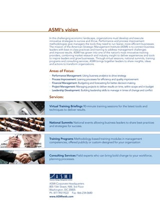 ASMI’s vision
In this challenging economic landscape, organizations must develop and execute
innovative strategies to survive and thrive. Performance and process improvement
methodologies give managers the tools they need to run leaner, more efﬁcient businesses.
The mission of the American Strategic Management Institute (ASMI) is to connect business
leaders with best-in-class practices and training to address management challenges
and improve results. ASMI has grown into one of the nation’s most innovative training
providers, combining market research and industry insight to deliver experiences and tools
to inspire leaders and grow businesses. Through virtual sessions, national summits, training
programs and consulting services, ASMI brings together leaders to share insights, ideas
and actions to transform organizations.

Areas of Focus:
•   Performance Management: Using business analytics to drive strategy
•   Process Improvement: Leaning processes for efﬁciency and quality improvement
•   Financial Management: Budgeting and forecasting for better decision-making
•   Project Management: Managing projects to deliver results on time, within scope and in budget
•   Leadership Development: Building leadership skills to manage in times of change and conﬂict

Services:

Virtual Training Brieﬁngs 90-minute training sessions for the latest tools and
techniques to deliver results.



National Summits National events allowing business leaders to share best practices
and strategies for success.



Training Programs Methodology-based training modules in management
competencies, offered publicly or custom-designed for your organization



Consulting Services Field experts who can bring bold change to your workforce,
planning processes.




ASMI Corporate Headquarters
805 15th Street, NW, 3rd Floor
Washington, DC 20005
Ph: 877-992-9522 Fax: 866-234-0680
www.ASMIweb.com
 