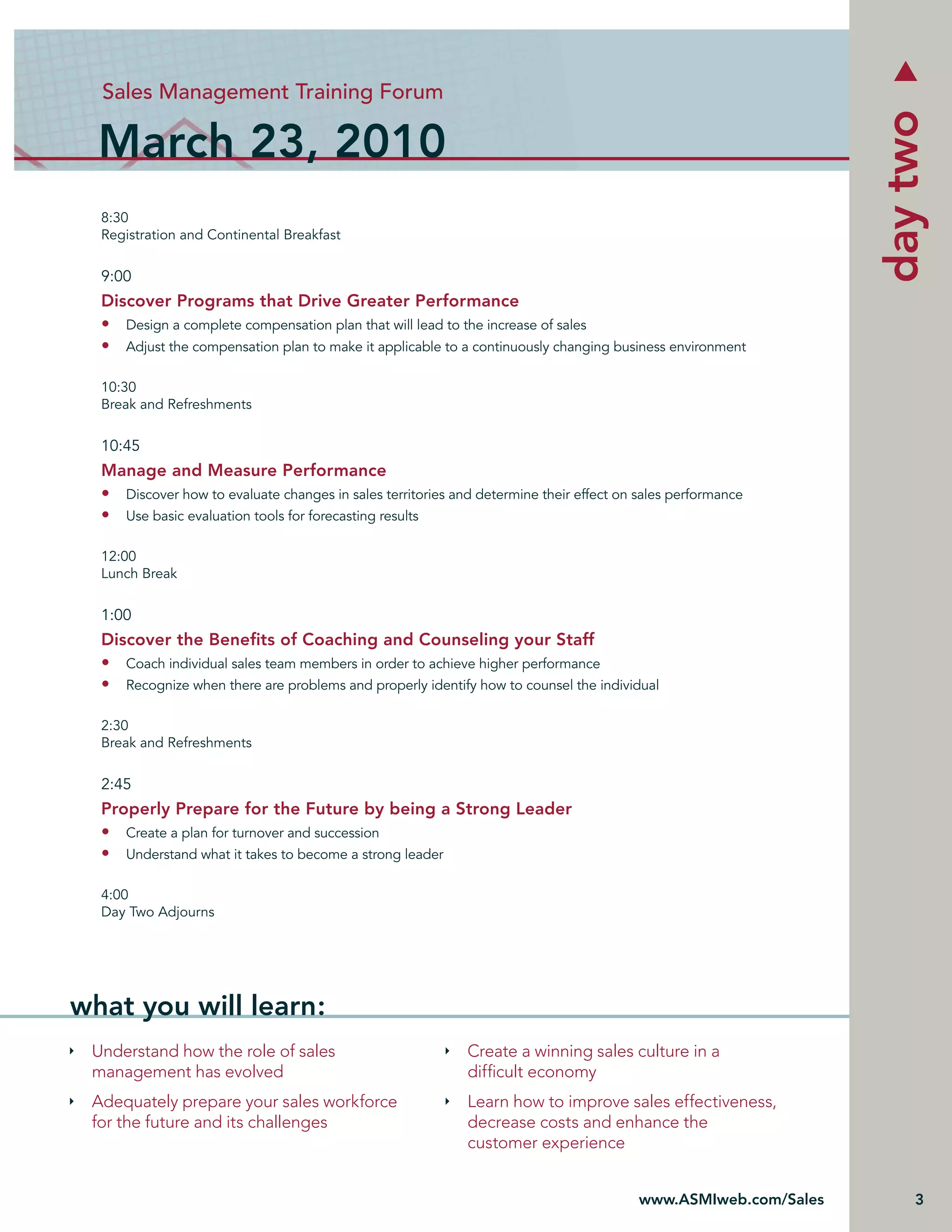 Sales Management Training Forum




                                                                                                                day two
  March 23, 2010
  8:30
  Registration and Continental Breakfast


  9:00
  Discover Programs that Drive Greater Performance
  • Design a complete compensation plan that will lead to the increase of sales
  • Adjust the compensation plan to make it applicable to a continuously changing business environment

  10:30
  Break and Refreshments


  10:45
  Manage and Measure Performance
  • Discover how to evaluate changes in sales territories and determine their effect on sales performance
  • Use basic evaluation tools for forecasting results

  12:00
  Lunch Break


  1:00
  Discover the Beneﬁts of Coaching and Counseling your Staff
  • Coach individual sales team members in order to achieve higher performance
  • Recognize when there are problems and properly identify how to counsel the individual

  2:30
  Break and Refreshments


  2:45
  Properly Prepare for the Future by being a Strong Leader
  • Create a plan for turnover and succession
  • Understand what it takes to become a strong leader

  4:00
  Day Two Adjourns




what you will learn:
 Understand how the role of sales                           Create a winning sales culture in a
 management has evolved                                     difﬁcult economy
 Adequately prepare your sales workforce                    Learn how to improve sales effectiveness,
 for the future and its challenges                          decrease costs and enhance the
                                                            customer experience


                                                                                        www.ASMIweb.com/Sales       3
 
