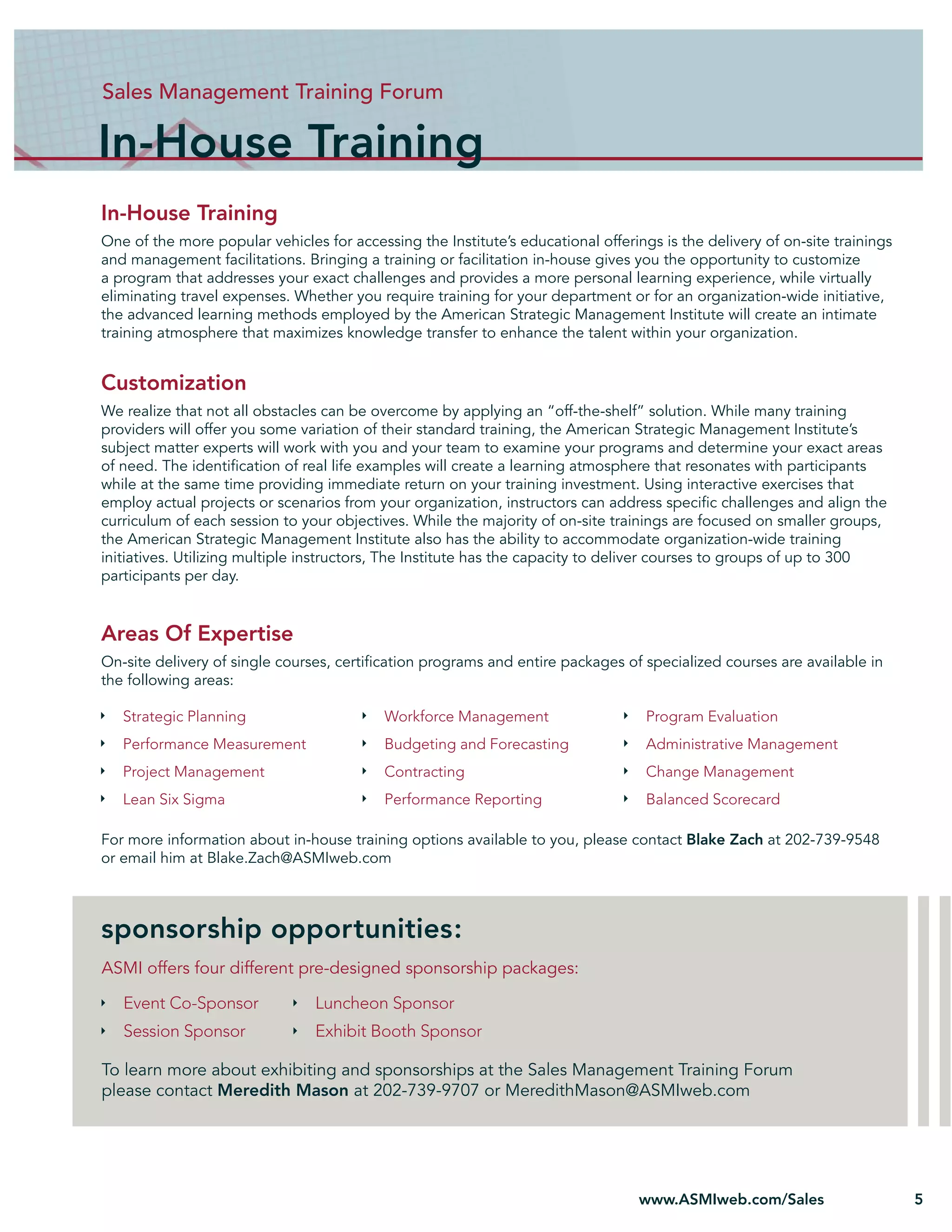 Sales Management Training Forum

In-House Training
In-House Training
One of the more popular vehicles for accessing the Institute’s educational offerings is the delivery of on-site trainings
and management facilitations. Bringing a training or facilitation in-house gives you the opportunity to customize
a program that addresses your exact challenges and provides a more personal learning experience, while virtually
eliminating travel expenses. Whether you require training for your department or for an organization-wide initiative,
the advanced learning methods employed by the American Strategic Management Institute will create an intimate
training atmosphere that maximizes knowledge transfer to enhance the talent within your organization.


Customization
We realize that not all obstacles can be overcome by applying an “off-the-shelf” solution. While many training
providers will offer you some variation of their standard training, the American Strategic Management Institute’s
subject matter experts will work with you and your team to examine your programs and determine your exact areas
of need. The identiﬁcation of real life examples will create a learning atmosphere that resonates with participants
while at the same time providing immediate return on your training investment. Using interactive exercises that
employ actual projects or scenarios from your organization, instructors can address speciﬁc challenges and align the
curriculum of each session to your objectives. While the majority of on-site trainings are focused on smaller groups,
the American Strategic Management Institute also has the ability to accommodate organization-wide training
initiatives. Utilizing multiple instructors, The Institute has the capacity to deliver courses to groups of up to 300
participants per day.


Areas Of Expertise
On-site delivery of single courses, certiﬁcation programs and entire packages of specialized courses are available in
the following areas:

   Strategic Planning                      Workforce Management                    Program Evaluation
   Performance Measurement                 Budgeting and Forecasting               Administrative Management
   Project Management                      Contracting                             Change Management
   Lean Six Sigma                          Performance Reporting                   Balanced Scorecard

For more information about in-house training options available to you, please contact Blake Zach at 202-739-9548
or email him at Blake.Zach@ASMIweb.com



sponsorship opportunities:
ASMI offers four different pre-designed sponsorship packages:

   Event Co-Sponsor             Luncheon Sponsor
   Session Sponsor              Exhibit Booth Sponsor

To learn more about exhibiting and sponsorships at the Sales Management Training Forum
please contact Meredith Mason at 202-739-9707 or MeredithMason@ASMIweb.com




                                                                                  www.ASMIweb.com/Sales                     5
 