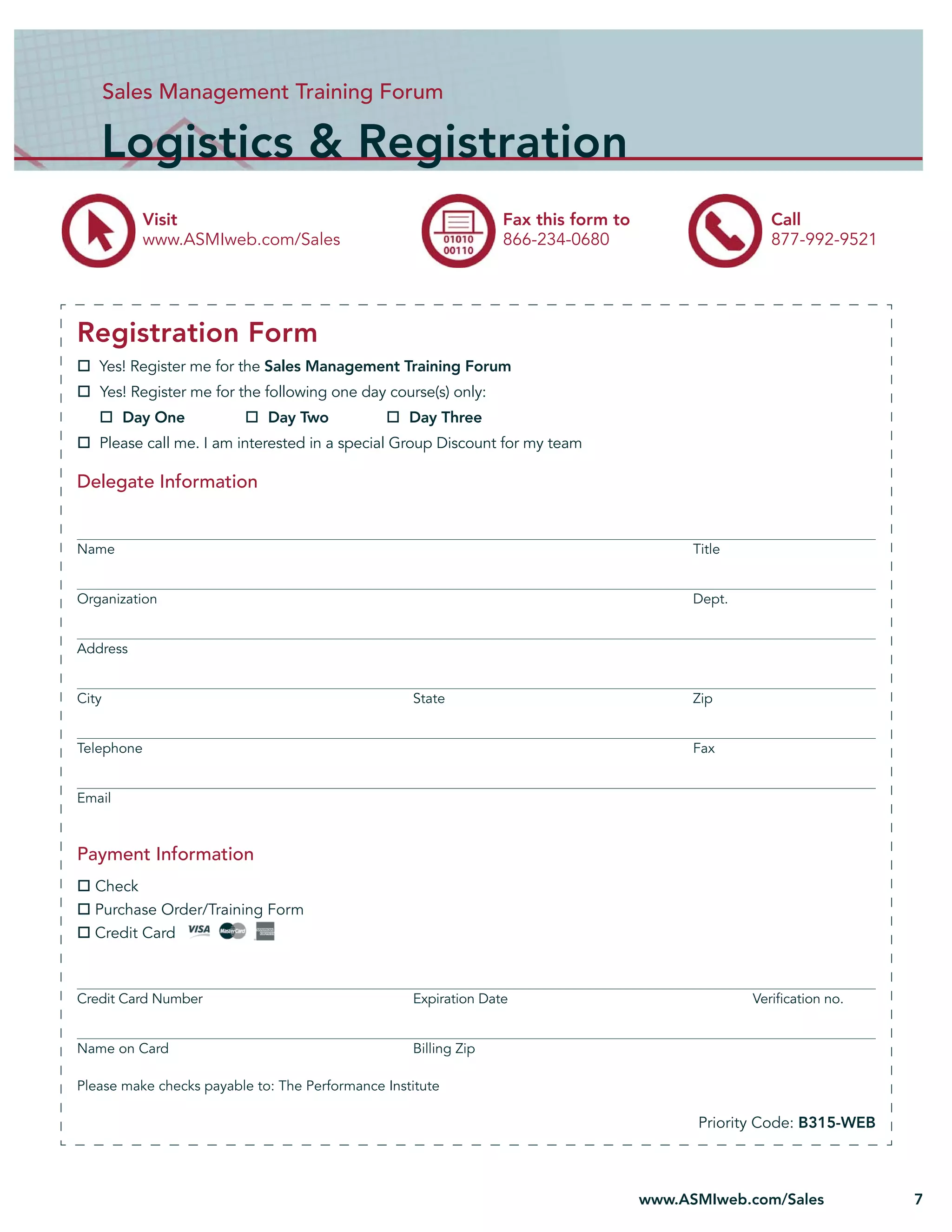 Sales Management Training Forum

   Logistics & Registration
            Visit                                                Fax this form to                    Call
            www.ASMIweb.com/Sales                                866-234-0680                        877-992-9521




Registration Form
   Yes! Register me for the Sales Management Training Forum
   Yes! Register me for the following one day course(s) only:
        Day One              Day Two               Day Three
   Please call me. I am interested in a special Group Discount for my team

Delegate Information


Name                                                                                      Title


Organization                                                                              Dept.


Address


City                                               State                                  Zip


Telephone                                                                                 Fax


Email



Payment Information
  Check
  Purchase Order/Training Form
  Credit Card



Credit Card Number                                 Expiration Date                                Veriﬁcation no.


Name on Card                                       Billing Zip

Please make checks payable to: The Performance Institute

                                                                                          Priority Code: B315-WEB



                                                                                    www.ASMIweb.com/Sales           7
 