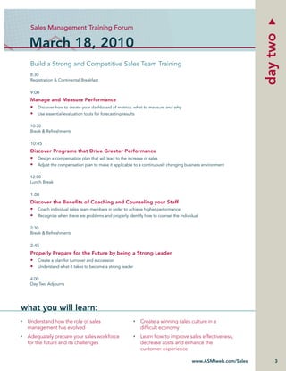 Sales Management Training Forum




                                                                                                             day two
  March 18, 2010
  Build a Strong and Competitive Sales Team Training
  8:30
  Registration & Continental Breakfast


  9:00
  Manage and Measure Performance
  • Discover how to create your dashboard of metrics: what to measure and why
  • Use essential evaluation tools for forecasting results

  10:30
  Break & Refreshments


  10:45
  Discover Programs that Drive Greater Performance
  • Design a compensation plan that will lead to the increase of sales
  • Adjust the compensation plan to make it applicable to a continuously changing business environment

  12:00
  Lunch Break


  1:00
  Discover the Beneﬁts of Coaching and Counseling your Staff
  • Coach individual sales team members in order to achieve higher performance
  • Recognize when there are problems and properly identify how to counsel the individual

  2:30
  Break & Refreshments


  2:45
  Properly Prepare for the Future by being a Strong Leader
  • Create a plan for turnover and succession
  • Understand what it takes to become a strong leader

  4:00
  Day Two Adjourns




what you will learn:
 Understand how the role of sales                          Create a winning sales culture in a
 management has evolved                                    difﬁcult economy
 Adequately prepare your sales workforce                   Learn how to improve sales effectiveness,
 for the future and its challenges                         decrease costs and enhance the
                                                           customer experience

                                                                                     www.ASMIweb.com/Sales       3
 