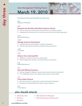 Sales Management Training Forum
day three

                   March 19, 2010
                   Customer Service Excellence Training
                   8:30
                   Registration & Breakfast


                   9:00
                   Recognize the Beneﬁts of Excellent Customer Service
                   • Focus on improving customer service and learn how to win and keep customers
                   • Understand how customer service not only creates revenue but also a healthy organization

                   10:15
                   Break & Refreshments

                   10:30
                   Manage Customer Expectations
                   • Understand that customer satisfaction is based on perceptions
                   • Deal with customers by knowing how and where they are coming from

                   12:00
                   Lunch Break

                   1:00
                   Enhance Your Listening Skills
                   • Identify your customer’s and your own listening style
                   • Create a rapport with customers more easily and have more inﬂuence

                   2:00
                   Break & Refreshments

                   2:15
                   Deal with Difﬁcult Customers
                   • Develop strategies for keeping composed under pressure and remaining optimistic
                   • Turn a dissatisﬁed customer into a repeat customer using a recovery system

                   3:15
                   Thrive Under Pressure
                   • Write quick and short e-mails that the customers will read and understand
                   • Recognize and respond effectively to speciﬁc customer behaviors

                   4:00
                   Forum Adjourns


                who should attend:
                   Sales Executives                  Sales Operations Managers
                   Directors                         Sales Compensation Professionals
                   Managers
4           www.ASMIweb.com/Sales
 