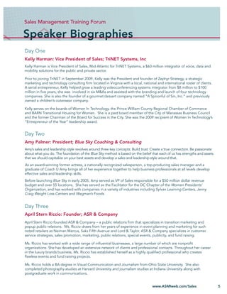 Sales Management Training Forum

Speaker Biographies
Day One
Kelly Harman: Vice President of Sales; TriNET Systems, Inc
Kelly Harman is Vice President of Sales, Mid Atlantic for TriNET Systems, a $60 million integrator of voice, data and
mobility solutions for the public and private sector.

Prior to joining TriNET in September 2009, Kelly was the President and founder of Zephyr Strategy, a strategic
marketing and technology consulting ﬁrm located in Virginia with a local, national and international roster of clients.
A serial entrepreneur, Kelly helped grow a leading videoconferencing systems integrator from $8 million to $100
million in ﬁve years, she was involved in six M&As and assisted with the branding and launch of four technology
companies. She is also the founder of a gourmet dessert company named “A Spoonful of Sin, Inc.” and previously
owned a children’s outerwear company.

Kelly serves on the boards of Women In Technology, the Prince William County Regional Chamber of Commerce
and BARN Transitional Housing for Women. She is a past board member of the City of Manassas Business Council
and the former Chairman of the Board for Success in the City. She was the 2009 recipient of Women In Technology’s
“Entrepreneur of the Year” leadership award.


Day Two
Amy Palmer: President; Blue Sky Coaching & Consulting
Amy’s sales and leadership style revolves around three key concepts: Build trust. Create a true connection. Be passionate
about what you do. The foundation of the Blue Sky method is based on the belief that each of us has strengths and assets
that we should capitalize on your best assets and develop a sales and leadership style around that.
As an award-winning former actress, a nationally recognized salesperson, a top-producing sales manager and a
graduate of Coach U Amy brings all of her experience together to help business professionals at all levels develop
effective sales and leadership skills.
Before launching Blue Sky in early 2005, Amy served as VP of Sales responsible for a $50 million dollar revenue
budget and over 55 locations. She has served as the Facilitator for the DC Chapter of the Women Presidents’
Organization, and has worked with companies in a variety of industries including Sylvan Learning Centers, Jenny
Craig Weight Loss Centers and Wegman’s Foods.


Day Three
April Stern Riccio: Founder; ASR & Company
April Stern Riccio founded ASR & Company – a public relations ﬁrm that specializes in transition marketing and
popup public relations. Ms. Riccio draws from her years of experience in event planning and marketing for such
noted retailers as Neiman Marcus, Saks Fifth Avenue and Lord & Taylor. ASR & Company specializes in customer
service strategies, sales promotion, marketing, public relations, special events, publicity, and fund raising.

Ms. Riccio has worked with a wide range of inﬂuential businesses, a large number of which are nonproﬁt
organizations. She has developed an extensive network of clients and professional contacts. Throughout her career
in the luxury brands business, Ms. Riccio has established herself as a highly qualiﬁed professional who creates
ﬂawless events and fund raising projects.

Ms. Riccio holds a BA degree in Visual Communication and Journalism from Ohio State University. She also
completed photography studies at Harvard University and journalism studies at Indiana University along with
postgraduate work in communications.


                                                                                 www.ASMIweb.com/Sales                      5
 