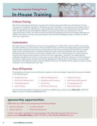 Sales Management Training Forum Forum
                  Sales Management Training

          In-House Training
          In-House Training
          One of the more popular vehicles for accessing the Institute’s educational offerings is the delivery of on-site
          trainings and management facilitations. Bringing a training or facilitation in-house gives you the opportunity to
          customize a program that addresses your exact challenges and provides a more personal learning experience,
          while virtually eliminating travel expenses. Whether you require training for your department or for an
          organization-wide initiative, the advanced learning methods employed by the American Strategic Management
          Institute will create an intimate training atmosphere that maximizes knowledge transfer to enhance the talent
          within your organization.



          Customization
          We realize that not all obstacles can be overcome by applying an “off-the-shelf” solution. While many training
          providers will offer you some variation of their standard training, the American Strategic Management Institute’s
          subject matter experts will work with you and your team to examine your programs and determine your exact
          areas of need. The identiﬁcation of real life examples will create a learning atmosphere that resonates with
          participants while at the same time providing immediate return on your training investment. Using interactive
          exercises that employ actual projects or scenarios from your organization, instructors can address speciﬁc
          challenges and align the curriculum of each session to your objectives. While the majority of on-site trainings are
          focused on smaller groups, the American Strategic Management Institute also has the ability to accommodate
          organization-wide training initiatives. Utilizing multiple instructors, The Institute has the capacity to deliver courses
          to groups of up to 300 participants per day.



          Areas Of Expertise
          On-site delivery of single courses, certiﬁcation programs and entire packages of specialized courses are available
          in the following areas:

             Strategic Planning                      Workforce Management                     Program Evaluation
             Performance Measurement                 Budgeting and Forecasting                Administrative Management
             Project Management                      Contracting                              Change Management
             Lean Six Sigma                          Performance Reporting                    Balanced Scorecard

          For more information about in-house training options available to you, please contact Blake Zach at 202-739-
          9548 or email him at Blake.Zach@ASMIweb.com




    sponsorship opportunities:
    ASMI offers four different pre-designed sponsorship packages:
      Event Co-Sponsor              Luncheon Sponsor
      Session Sponsor               Exhibit Booth Sponsor
    To learn more about exhibiting and sponsorships at the Sales Management Training Forum
    please contact Meredith Mason at 202-739-9707 or MeredithMason@ASMIweb.com



6          www.ASMIweb.com/Sales
 