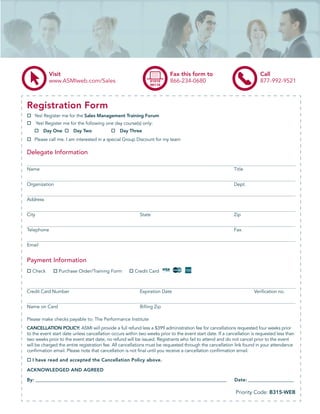 Visit                                                        Fax this form to                               Call
             www.ASMIweb.com/Sales                                        866-234-0680                                   877-992-9521



Registration Form
   Yes! Register me for the Sales Management Training Forum
       Yes! Register me for the following one day course(s) only:
          Day One        Day Two                Day Three
   Please call me. I am interested in a special Group Discount for my team

Delegate Information

Name                                                                                                       Title


Organization                                                                                               Dept.


Address


City                                                      State                                            Zip


Telephone                                                                                                  Fax


Email


Payment Information
  Check           Purchase Order/Training Form          Credit Card



Credit Card Number                                        Expiration Date                                             Veriﬁcation no.


Name on Card                                              Billing Zip

Please make checks payable to: The Performance Institute
CANCELLATION POLICY: ASMI will provide a full refund less a $399 administration fee for cancellations requested four weeks prior
to the event start date unless cancellation occurs within two weeks prior to the event start date. If a cancellation is requested less than
two weeks prior to the event start date, no refund will be issued. Registrants who fail to attend and do not cancel prior to the event
will be charged the entire registration fee. All cancellations must be requested through the cancellation link found in your attendance
conﬁrmation email. Please note that cancellation is not ﬁnal until you receive a cancellation conﬁrmation email.

  I have read and accepted the Cancellation Policy above.

ACKNOWLEDGED AND AGREED

By: __________________________________________________________________________________________             Date: _______________________

                                                                                                            Priority Code: B315-WEB
 