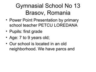 Gymnasial School No 13
Brasov, Romania
• Power Point Presentation by primary
school teacher PETCU LOREDANA
• Pupils: first grade
• Age: 7 to 9 years old;
• Our school is located in an old
neighborhood. We have parcs and
 