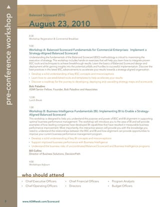pre-conference workshop
                              Balanced Scorecard 2010


                              August 23, 2010
                              8:30
                              Workshop Registration & Continental Breakfast


                              9:00
                              Workshop A: Balanced Scorecard Fundamentals for Commercial Enterprises: Implement a
                              Strategy-Aligned Balanced Scorecard
                              Understanding the fundamentals of the Balanced Scorecard (BSC) methodology is critical to maximizing the
                              execution of strategy. This workshop includes hands-on exercises that will help you learn how to integrate proven
                              BSC tools and techniques to achieve breakthrough results. Learn the basics of Balanced Scorecard design and
                              deployment while gaining insights into the potential pitfalls and hurdles to successful implementation. Discover the
                              best practices in the latest BSC advancements to accelerate your results towards a strategy-aligned organization.
                                Develop a solid understanding of key BSC concepts and misconceptions
                                Learn how to use established tools and templates to help accelerate your results
                                Discover a roadmap for the journey to developing, deploying and cascading strategy maps and scorecards
                              Bob Paladino
                              ASMI Senior Fellow, Founder, Bob Paladino and Associates


                              12:00
                              Lunch Break


                              1:00
                              Workshop B: Business Intelligence Fundamentals (BI): Implementing BI to Enable a Strategy-
                              Aligned Balanced Scorecard
                              This workshop is designed to help you understand the purpose and power of BSC and BI alignment in supporting
                              optimal business performance management. The workshop will introduce you to the area of BI and will provide
                              examples of how leading companies have developed BI capabilities that have resulted in measurable business
                              performance improvement. Most importantly, this interactive session will provide you with the knowledge you
                              need to understand the relationships between the BSC and BI and how alignment can provide opportunities to
                              improve your current business performance management program.
                                Develop a solid understanding of key BI concepts and misconceptions
                                Support improved business performance with Business Intelligence
                                Understand the business risks of uncoordinated Balanced Scorecard and Business Intelligence programs
                              Bill Collins
                              Director of Business Solutions, DecisionPath


                              4:00
                              Workshops Adjourn



                          who should attend
                            Chief Executive Ofﬁcers                Chief Financial Ofﬁcers                 Program Analysts
                            Chief Operating Ofﬁcers                Directors                               Budget Ofﬁcers




2                         www.ASMIweb.com/Scorecard
 