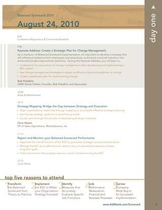 day one
        Balanced Scorecard 2010


        August 24, 2010
        8:30
        Conference Registration & Continental Breakfast


        9:00
        Keynote Address: Create a Strategic Plan for Change Management
        As a champion of Balanced Scorecard implementation, it’s important to develop a strategy that
        will withstand resistance from employees and executives, and ensure a smooth transition into
        enhanced process improvement practices. During this Keynote Address, you will learn to:
          Understand the importance of change management when developing and implementing a
          BSC system
          Use change management strategies to assess workforce culture and readiness to change
          Create a systematic plan for implementing change
        Bob Paladino
        ASMI Senior Fellow, Founder, Bob Paladino and Associates


        10:00
        Break & Refreshments


        10:15
        Strategy Mapping: Bridge the Gap between Strategy and Execution
          Align organizational objectives through mapping to accomplish effective strategic planning
          Identify key strategic goals for accomplishing results
          Guide users through the process of developing strategic initiatives
        Chris Walter
        VP of Sales Operations, MarketSource, Inc


        11:15
        Report and Monitor your Balanced Scorecard Performance
          Supervise the overall function of the BSC to guarantee strategic success and execution
          Manage the BSC as an effective tool used to carry out planned processes to achieve
          long term goals
          Track and monitor the progress seen as a result of implementing the BSC

        12:15
        Lunch Break




top ﬁve reasons to attend
 Transform             Implement                Identify              Link                     Garner
 the Balanced          the BSC to Make          Measures that         Performance              Company-
 Scorecard from        your Organization        Accurately            Measures to              Wide Buy-In
 Theory to Practice    Strategy-Focused         Evaluate Speciﬁc      Financial and            for Successful
                                                Job Functions         Business Processes       Implementation

                                                                                  www.ASMIweb.com/Scorecard          3
 