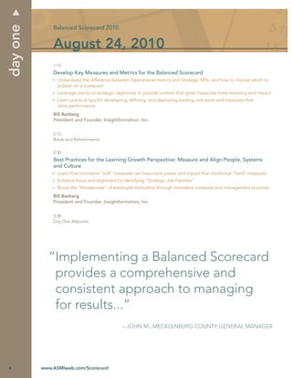 day one
              Balanced Scorecard 2010


              August 24, 2010
              1:15
              Develop Key Measures and Metrics for the Balanced Scorecard
                Understand the difference between Operational metrics and Strategic KPIs, and how to choose which to
                publish on a scorecard
                Leverage clarity on strategic objectives to provide context that gives measures more meaning and impact
                Learn practical tips for developing, deﬁning, and deploying leading indicators and measures that
                drive performance
              Bill Barberg
              President and Founder, Insightformation, Inc.


              2:15
              Break and Refreshments


              2:30
              Best Practices for the Learning Growth Perspective: Measure and Align People, Systems
              and Culture
                Learn how innovative “soft” measures can have more power and impact than traditional “hard” measures
                Enhance focus and alignment by identifying “Strategic Job Families”
                Boost the “Horsepower” of employee motivation through innovative measures and management practices
              Bill Barberg
              President and Founder, Insightformation, Inc.


              3:30
              Day One Adjourns




            “Implementing a Balanced Scorecard
             provides a comprehensive and
             consistent approach to managing
             for results...”
                                               – JOHN M., MECKLENBURG COUNTY GENERAL MANAGER




4         www.ASMIweb.com/Scorecard
 