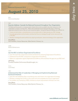 day two
Balanced Scorecard 2010


August 25, 2010
8:30
Continental Breakfast


9:00
Keynote Address: Cascade the Balanced Scorecard throughout Your Organization
The Balanced Scorecard is a company-wide initiative that can be successful only when everyone in the
organization is active in its execution. When each employee knows what part they play in improving
organizational performance, they can work towards set goals. During this Keynote Address, you will learn to:
  Create and administer a comprehensive communication plan to help execute your BSC strategy
  Cascade appropriate communication activities that focus on strategy through human resource’s role
  in the BSC
  Develop a strategy-focused workforce by aligning employees, values and strategy of the organization
Amy Ellison
Vice President, Human Resources, Delta Dental of Kansas, Inc.


10:00
Break & Refreshments


10:15
Use the BSC to Achieve Organizational Excellence
  Learn the seven key components and the framework for achieving Organizataionl Excellence
  Understand how the BSC contributes to Organizational Excellence
  Assess your organization against Organizational Excellence criteria and factor the gaps into your BSC build
Jeff Parks
Founder/President Performance Breakthroughs, Inc.


12:15
Lunch Break


1:00
Understand the Role of Leadership in Managing and Implementing Balanced
Scorecard Initiatives
  Learn the role leadership plays in translating vision and mission into organizational strategy
  Develop a strategy that centers on the values and core competencies of your organization
  Turn leaders into champions of BSC initiatives to ensure improvement continues over time
Amy Ellison
Vice President, Human Resources, Delta Dental of Kansas, Inc.




                                                                               www.ASMIweb.com/Scorecard             5
 