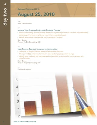 day two
              Balanced Scorecard 2010


              August 25, 2010
              2:00
              Break & Refreshments


              2:15
              Manage Your Organization through Strategic Themes
                Break down a strategy map into strategic themes, linking internal processes to customers and shareholders
                Use strategic themes to simplify your vision into manageable targets
                Identify what themes best describe your organization’s strategy
              Terry Brown
              Partner, ParCon Consulting, LLC


              3:15
              Next Steps in Balanced Scorecard Implementation
                Learn how to analyze collected data to make informed decisions
                Maintain the BSC initiatives when leaders leave and employee positions change
                Identify when measures and practices need to be revised or reoriented to remain aligned with
                overall strategy
              Terry Brown
              Partner, ParCon Consulting, LLC


              4:15
              Conference Adjourns




6         www.ASMIweb.com/Scorecard
 