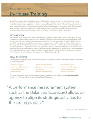 Balanced Scorecard 2010


 In-House Training
 One of the more popular vehicles for accessing the Institute’s educational offerings is the delivery of on-site
 trainings and management facilitations. Bringing a training or facilitation in-house gives you the opportunity to
 customize a program that addresses your exact challenges and provides a more personal learning experience,
 while virtually eliminating travel expenses. Whether you require training for a small group or for an organization-
 wide initiative, the advanced learning methods employed by the Institute will create an intimate training
 atmosphere that maximizes knowledge transfer to enhance the talent within your organization.


 CUSTOMIZATION
 We realize that not all obstacles can be overcome by applying an “off-the-shelf” solution. While many training
 providers will offer you some variation of their standard training, the Institute’s subject matter experts will work
 with you and your team to examine your programs and determine your exact areas of need. The identiﬁcation
 of real life examples will create a learning atmosphere that resonates with participants while at the same time
 providing immediate return on your training investment. Using interactive exercises that employ actual projects
 or scenarios from your organization, instructors can address speciﬁc challenges and align the curriculum of each
 session to your objectives. While the majority of on-site trainings are focused on smaller groups, the Institute also
 has the ability to accommodate organization-wide training initiatives. Utilizing multiple instructors, the Institute
 has the capacity to deliver courses to groups of up to 300 participants per day.


 AREAS OF EXPERTISE
 On-site delivery of single courses, certiﬁcation programs and entire packages of specialized courses are available
 in the following areas:

   Strategic Planning                      Workforce Management                    Program Evaluation
   Performance Measurement                 Budgeting and Forecasting               Administrative Management
   Project Management                      Contracting                             Change Management
   Lean Six Sigma                          Performance Reporting                   Balanced Scorecard

 For more information about in-house training options available to you, please contact Jennifer Mueller
 at 202-739-9619 or email her at Jennifer.Mueller@ASMIweb.com




“A performance measurement system
 such as the Balanced Scorecard allows an
 agency to align its strategic activities to
 the strategic plan.”
                                                                                           – PAUL A., BSC INSTITUTE



                                                                               www.ASMIweb.com/Scorecard                 7
 