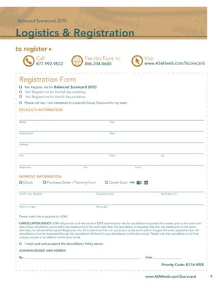 Balanced Scorecard 2010


Logistics & Registration
to register
                Call                                    Fax this Form to                                  Visit
                877-992-9522                            866-234-0680                                      www.ASMIweb.com/Scorecard


 Registration Form
        Yes! Register me for Balanced Scorecard 2010
         Yes! Register me for the half day workshop
         Yes! Register me for the full day workshop
        Please call me. I am interested in a special Group Discount for my team

 DELEGATE INFORMATION


 Name                                                                           Title



 Organization                                                                   Dept.



 Address



 City                                                                           State                                   Zip



 Telephone                                             Fax                                        Email


 PAYMENT INFORMATION:
    Check               Purchase Order / Training Form                          Credit Card


 Credit Card Number                                               Expiration Date                                       Veriﬁcation no.




 Name on Card                                                     Billing Zip


 Please make checks payable to: ASMI

 CANCELLATION POLICY: ASMI will provide a full refund less a $399 administration fee for cancellations requested four weeks prior to the event start
 date unless cancellation occurs within two weeks prior to the event start date. If a cancellation is requested less than two weeks prior to the event
 start date, no refund will be issued. Registrants who fail to attend and do not cancel prior to the event will be charged the entire registration fee. All
 cancellations must be requested through the cancellation link found in your attendance conﬁrmation email. Please note that cancellation is not ﬁnal
 until you receive a cancellation conﬁrmation email.

        I have read and accepted the Cancellation Policy above.

 ACKNOWLEDGED AND AGREED

 By: __________________________________________________________________________________________            Date: _______________________

                                                                                                                         Priority Code: B316-WEB


                                                                                                           www.ASMIweb.com/Scorecard                          9
 