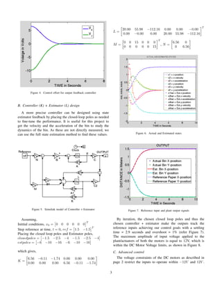 Figure 4. Control effort for output feedback controller
B. Controller (K) + Estimator (L) design
A more precise controller can be designed using state
estimator feedback by placing the closed-loop poles as needed
to ﬁne-tune the performance. It is useful for this project to
get the velocity and the acceleration of the bin to study the
dynamics of the bin. As these are not directly measured, we
can use the full state estimation method to ﬁnd these values.
Figure 5. Simulink model of Controller + Estimator
Assuming,
Initital conditions, x0 = 0 0 0 0 0 0
T
Step reference at time, t = 0, ref = 1.5 −1.5
T
Placing the closed loop poles and Estimator poles,
closedpoles = −1.5 −2.5 −4 −1.5 −2.5 −4
estpoles = −6 −10 −16 −6 −10 −16
which gives,
K =
6.56 −0.11 −1.74 0.00 0.00 0.00
0.00 0.00 0.00 6.56 −0.11 −1.74
L =
20.00 55.98 −112.16 0.00 0.00 −0.00
0.00 −0.00 0.00 20.00 55.98 −112.16
T
M =
0 0 15 0 0 0
0 0 0 0 0 15
T
, N =
6.56 0
0 6.56
Figure 6. Actual and Estimated states
Figure 7. Reference input and plant output signals
By iteration, the chosen closed loop poles and thus the
chosen controller + estimator make the outputs track the
reference inputs achieving our control goals with a settling
time = 2.9 seconds and overshoot = 1% (refer Figure 7).
The maximum amplitude of input voltage applied to the
plant/actuators of both the motors is equal to 12V, which is
within the DC Motor Voltage limits, as shown in Figure 8.
C. Advanced control
The voltage constraints of the DC motors as described in
page 2 restrict the inputs to operate within −12V and 12V .
3
 