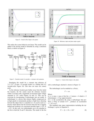 Figure 8. Control effort (Input to the plant)
This makes the system behavior non-linear. This model can be
added to the present model in Simulink by using a saturation
block as shown in Figure 9.
Figure 9. Simulink model of controller + estimator with saturation
Simulating this model for a constant step reference of
[1.5 2.5]T
at time = 0 seconds results in a settling time 4.5
seconds.(refer Figure 10). This does not meet our control
goals.
As the reference location gets farther away from the initial
bin location, the bin cannot reach the reference location
within 3 seconds with a magnitude of maximum input voltage
saturated to 12V (refer Figures 10 and 11). This can be
overcome by incorporating a turbocharger into our model. A
turbocharger is a device that releases highly compressed air
at high speeds to momentarily produce a high force, thrusting
forward the object that it is attached to it. It can be used as a
booster which thrusts the bin forward when the bin is lagging
behind and working at its maximum possible input (+12V or
−12V ). In this case, two turbochargers are to be attached to
the bin in both the X and Y directions. The model of the bin
Figure 10. Reference input and plant output signals
Figure 11. Control effort (Input to the plant)
with a turbocharger attached is shown in Figure 12.
The turbocharger can be modeled as a Force,
F = ma (7)
Where,
(i) m is mass = mass of the bin + 2 motors + 4 wheels + 2
turbochargers = 2 kg (approximately)
(ii) a is the acceleration, By using a turbocharger that pro-
duces a Force of around 45 N , produces an acceleration
a = 22.5 m/s2
.
The modiﬁed state space representation including the tur-
bocharger is given in Equation 8.
˙X = Ax + Bu + BtT (8)
4
 