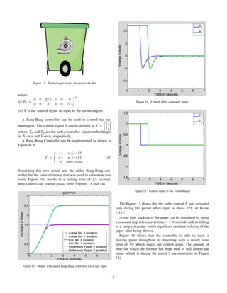 Figure 12. Turbocharger model attached to the bin
where,
(i) Bt =
0 0 22.5 0 0 0
0 0 0 0 0 22.5
T
(ii) T is the control signal or input to the turbochargers.
A Bang-Bang controller can be used to control the tur-
bochargers. The control signal T can be deﬁned as T =
Tx
Ty
where, Tx and Ty are the turbo controller signals turbocharger
in X-axis and Y -axis, respectively.
A Bang-Bang Controller can be implemented as shown in
Equation 9 ,
Ti =
−1 u ≤ −12
+1 u ≥ +12
0 otherwise
(9)
Simulating this new model and the added Bang-Bang con-
troller for the same reference that was used in saturation case
(refer Figure 10), results in a settling time of 2.5 seconds,
which meets our control goals. (refer Figures 13 and 14)
Figure 13. Output with added Bang-Bang controller for a step input
Figure 14. Control effort (saturated input)
Figure 15. Control input to the Turbocharger
The Figure 15 shows that the turbo control T gets activated
only during the period when input is above 12V or below
−12V .
A real time tracking of the paper can be simulated by using
a constant step reference at time, t = 0 seconds and switching
to a ramp reference, which signiﬁes a constant velocity of the
paper after being thrown.
Figure 16 shows that the controller is able to track a
moving paper throughout its trajectory with a steady state
error of 3% which meets our control goals. The amount of
time for which the booster has been used is still almost the
same, which is during the initial 2 seconds.(refer to Figure
18)
5
 