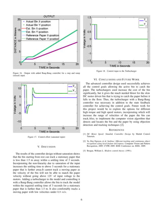 Figure 16. Output with added Bang-Bang controller for a step and ramp
(mixed) input
Figure 17. Control effort (saturated input)
V. DISCUSSION
The results of the controller design without saturation shows
that the bin starting from rest can track a stationary paper that
is less than 1.5 m away within a settling time of 3 seconds.
Incorporating the non-linearity due to saturation of the input
increases the settling time to above 3 seconds for a stationary
paper that is farther away.It cannot track a moving paper as
the velocity of the bin will not be able to match the paper
velocity without going above 12V of input voltage to the
motors. Adding a turbocharger to the model and controlling it
with a Bang-Bang controller allows the bin to track the model
within the required settling time of 3 seconds for a stationary
paper that is farther than 1.5 m. It also comfortably tracks a
moving paper with low velocities under 0.8 m/s.
Figure 18. Control input to the Turbocharger
VI. CONCLUSIONS AND FUTURE WORK
The advanced controller design used successfully achieves
all the control goals allowing the active bin to catch the
paper. The turbochargers used increase the cost of the bin
signiﬁcantly, but it gives the much needed thrust for the slow
DC motor driven bin that is trying to catch the paper before it
falls to the ﬂoor. Thus, the turbocharger with a Bang-Bang
controller was necessary in addition to the state feedback
controller for achieving the control goals. Future work for
this project would be to explore the options for different
high torque and high speed motors, incorporating which will
increase the range of velocities of the paper the bin can
track.Also, to implement the computer vision algorithm that
detects and locates the bin and the paper by using objection
detection and tracking techniques [2].
REFERENCES
[1] DC Motor Speed: Simulink Controller Design by Matlab Control
Tutorials.
[2] Ta, Duy-Nguyen, et al. Surftrac: Efﬁcient tracking and continuous object
recognition using local feature descriptors. Computer Vision and Pattern
Recognition, 2009. CVPR 2009. IEEE Conference on. IEEE, 2009.
[3] Brogan, William L. Modern control theory. (1991).
6
 