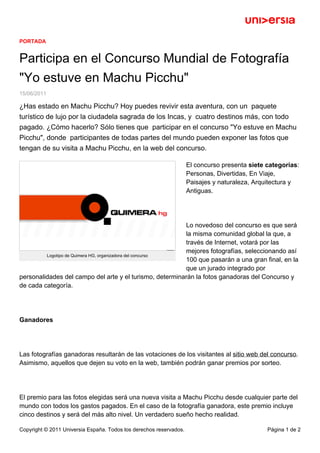 PORTADA
Participa en el Concurso Mundial de Fotografía
"Yo estuve en Machu Picchu"
15/06/2011
¿Has estado en Machu Picchu? Hoy puedes revivir esta aventura, con un paquete
turístico de lujo por la ciudadela sagrada de los Incas, y cuatro destinos más, con todo
pagado. ¿Cómo hacerlo? Sólo tienes que participar en el concurso "Yo estuve en Machu
Picchu", donde participantes de todas partes del mundo pueden exponer las fotos que
tengan de su visita a Machu Picchu, en la web del concurso.
Logotipo de Quimera HG, organizadora del concurso
El concurso presenta siete categorías:
Personas, Divertidas, En Viaje,
Paisajes y naturaleza, Arquitectura y
Antiguas.
Lo novedoso del concurso es que será
la misma comunidad global la que, a
través de Internet, votará por las
mejores fotografías, seleccionando así
100 que pasarán a una gran final, en la
que un jurado integrado por
personalidades del campo del arte y el turismo, determinarán la fotos ganadoras del Concurso y
de cada categoría.
Ganadores
Las fotografías ganadoras resultarán de las votaciones de los visitantes al sitio web del concurso.
Asimismo, aquellos que dejen su voto en la web, también podrán ganar premios por sorteo.
El premio para las fotos elegidas será una nueva visita a Machu Picchu desde cualquier parte del
mundo con todos los gastos pagados. En el caso de la fotografía ganadora, este premio incluye
cinco destinos y será del más alto nivel. Un verdadero sueño hecho realidad.
Copyright © 2011 Universia España. Todos los derechos reservados. Página 1 de 2
 