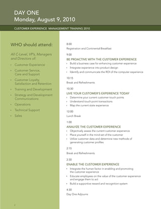 DAY ONE
  Monday, August 9, 2010
  CUSTOMER EXPERIENCE MANAGEMENT TRAINING 2010




WHO should attend:              8:00
                                Registration and Continental Breakfast

All C-Level, VP’s, Managers     9:00
and Directors of:               BE PROACTIVE WITH THE CUSTOMER EXPERIENCE
                                  Build a business case for enhancing customer experience
  Customer Experience
                                  Integrate experience into product design
  Customer Service,               Identify and communicate the ROI of the computer experience
  Care and Support
                                10:15
  Customer Loyalty,
  Satisfaction and Retention    Break and Refreshments

  Training and Development      10:30
                                LIVE YOUR CUSTOMER’S EXPERIENCE TODAY
  Strategy and Development
                                  Determine your current customer touch points
  Communications
                                  Understand touch point transactions
  Operations                      Map the current state experience
  Technical Support             12:00
  Sales                         Lunch Break

                                1:00
                                ANALYZE THE CUSTOMER EXPERIENCE
                                  Objectively assess the current customer experience
                                  Place yourself in the mind set of the customer
                                  Utilize customer data and determine new methods of
                                  generating customer proﬁles

                                2:15
                                Break and Refreshments

                                2:30
                                ENABLE THE CUSTOMER EXPERIENCE
                                  Integrate the human factor in enabling and promoting
                                  the customer experience
                                  Educate employees on the value of the customer experience
                                  and engage them to act
                                  Build a supportive reward and recognition system

                                4:30
                                Day One Adjourns



  2
 