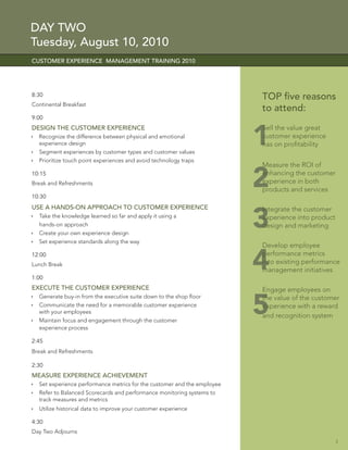 DAY TWO
Tuesday, August 10, 2010
CUSTOMER EXPERIENCE MANAGEMENT TRAINING 2010




8:30                                                                     TOP ﬁve reasons
Continental Breakfast
                                                                         to attend:
9:00



                                                                         1
DESIGN THE CUSTOMER EXPERIENCE                                           Sell the value great
  Recognize the difference between physical and emotional                customer experience
  experience design                                                      has on proﬁtability
  Segment experiences by customer types and customer values
  Prioritize touch point experiences and avoid technology traps
                                                                         Measure the ROI of
10:15
Break and Refreshments

10:30
                                                                         2
                                                                         enhancing the customer
                                                                         experience in both
                                                                         products and services

USE A HANDS-ON APPROACH TO CUSTOMER EXPERIENCE

                                                                         3
                                                                         Integrate the customer
  Take the knowledge learned so far and apply it using a                 experience into product
  hands-on approach                                                      design and marketing
  Create your own experience design
  Set experience standards along the way
                                                                         Develop employee
12:00
Lunch Break

1:00
                                                                         4
                                                                         performance metrics
                                                                         into existing performance
                                                                         management initiatives

EXECUTE THE CUSTOMER EXPERIENCE                                          Engage employees on


                                                                         5
  Generate buy-in from the executive suite down to the shop ﬂoor         the value of the customer
  Communicate the need for a memorable customer experience               experience with a reward
  with your employees
                                                                         and recognition system
  Maintain focus and engagement through the customer
  experience process

2:45
Break and Refreshments

2:30
MEASURE EXPERIENCE ACHIEVEMENT
  Set experience performance metrics for the customer and the employee
  Refer to Balanced Scorecards and performance monitoring systems to
  track measures and metrics
  Utilize historical data to improve your customer experience

4:30
Day Two Adjourns
                                                                                                   3
 