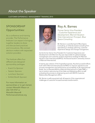 About the Speaker
  CUSTOMER EXPERIENCE MANAGEMENT TRAINING 2010




SPONSORSHIP                                                     Roy A. Barnes
Opportunities:                                                  Former Senior Vice-President
                                                                – Customer Experience and
As a conference and training                                    Development, Marriott Vacation
                                                                Club International, Principal– Blue
provider, The Performance
                                                                Space Consulting
Institute is an expert in bringing
together leaders to share                                       Mr. Barnes is currently head of Blue Space
and discuss best practices                                      Consulting, an Orlando-based consulting ﬁrm
and innovations. We connect                                     specializing in strategic planning, customer
                                                                experience design and change management.
decision-makers with respected
solution providers.                  As the former Senior Vice-President for Customer Experience and
                                     Development with Marriott, Roy was responsible for global strategic
                                     management and customer vacation experience strategy for Marriott
                                     Vacation Club International (MVCI), the leisure/vacation ownership division
The Institute offers four            of Marriott International.
different pre-designed
sponsorship packages:                A twenty year veteran of the hospitality business, Roy led successful efforts
                                     both within Marriott International and MVCI to improve operations and
                                     process management and performance accountability at all organizational
  Event Co-Sponsor
                                     levels. He co-directed efforts at Marriott International on Sales 2000, a
  Session Sponsor                    top to bottom restructuring of the Sales and Marketing effort as well
                                     as leading the process re-engineering work with MVCI’s Customer
  Luncheon Sponsor                   Relationship Management effort,
  Exhibit Booth Sponsor
                                     Mr. Barnes is well acquainted with all aspects of the organizational
                                     challenges of customer focused business transformation.
For more information on
sponsorships or to get started,
contact Meredith Mason at
202-739-9707 or
Meredith.Mason@
PerformanceInstitute.org




  4
 