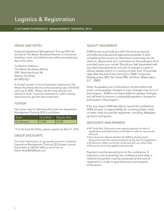 Logistics & Registration
CUSTOMER EXPERIENCE MANAGEMENT TRAINING 2010




VENUE AND HOTEL:                                              QUALITY ASSURANCE
Customer Experience Management Training 2010 will             ASMI strives to provide you with the most productive
be held at The Westin Buckhead Atlanta. A continental         and effective educational experience possible. If after
breakfast, lunch, and refreshments will be provided each      completing the course you feel there is some way we can
day of the event.                                             improve, please write your comments on the evaluation form
                                                              provided upon your arrival. Should you feel dissatisﬁed with
Conference Address:
                                                              your learning experience and wish to request a credit or
The Westin Buckhead Atlanta
                                                              refund, please submit it in writing no later than 10 business
3391 Peachtree Road, NE
                                                              days after the end of the training to: ASMI: Corporate
Atlanta, GA 30326
                                                              Headquarters; 805 15th Street NW, 3rd Floor; Washington,
(877)992-9521                                                 D.C. 20005
A limited number of rooms have been reserved at The
Westin Buckhead Atlanta at the prevailing rate of $169.00     Note: As speakers are conﬁrmed six months before the
until July 8, 2009. Please call the hotel directly and        event, some speaker changes or topic changes may occur in
reference code “Customer Experience” when making              the program. ASMI is not responsible for speaker changes,
reservations to get the discounted rate.                      but will work to ensure a comparable speaker is located to
                                                              participate in the program.
TUITION
                                                              If for any reason ASMI decides to cancel this conference,
The tuition rate for attending the Customer Experience        ASMI accepts no responsibility for covering airfare, hotel
Management Training 2010 is as follows:                       or other costs incurred by registrants, including delegates,
    Rates             Early Bird*     Regular Rate            sponsors and guests.

    Conference        *1299           $1399                   DISCOUNTS AND PAYMENT

* For the Early Bird Rate, please register by May 31, 2010.   • All ‘Early Bird’ Discounts must require payment at time of
                                                                registration and before the cut-off date in order to receive any
                                                                discount.
GROUP DISCOUNTS                                               • Any discounts offered whether by ASMI (including team
                                                                discounts) must also require payment at the time of registration.
For more information on group discounts for Customer
                                                              • All discount offers cannot be combined with any other offer.
Experience Management Training 2010 please contact
                                                              • Discounts cannot be applied retroactively
Dave Yerks at 760-637-5045 or email him at
David.Yerks@ASMIweb.com
                                                              Payment must be secured prior to the conference. If
                                                              payment is not received by the conference start date, a
                                                              method of payment must be presented at the time of
                                                              registration in order to guarantee your participation
                                                              at the event.




6
 
