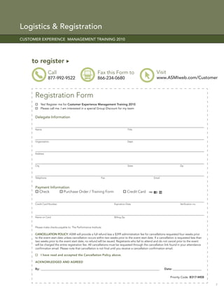 Logistics & Registration
CUSTOMER EXPERIENCE MANAGEMENT TRAINING 2010




     to register
                  Call                                    Fax this Form to                                 Visit
                  877-992-9522                            866-234-0680                                     www.ASMIweb.com/Customer



      Registration Form
             Yes! Register me for Customer Experience Management Training 2010
             Please call me. I am interested in a special Group Discount for my team


      Delegate Information


      Name                                                                            Title




      Organization                                                                    Dept.




      Address




      City                                                                            State                                    Zip




      Telephone                                              Fax                                         Email



      Payment Information:
        Check         Purchase Order / Training Form                                  Credit Card


      Credit Card Number                                                Expiration Date                                        Veriﬁcation no.




      Name on Card                                                      Billing Zip



      Please make checks payable to: The Performance Institute

      CANCELLATION POLICY: ASMI will provide a full refund less a $399 administration fee for cancellations requested four weeks prior
      to the event start date unless cancellation occurs within two weeks prior to the event start date. If a cancellation is requested less than
      two weeks prior to the event start date, no refund will be issued. Registrants who fail to attend and do not cancel prior to the event
      will be charged the entire registration fee. All cancellations must be requested through the cancellation link found in your attendance
      conﬁrmation email. Please note that cancellation is not ﬁnal until you receive a cancellation conﬁrmation email.

             I have read and accepted the Cancellation Policy above.

      ACKNOWLEDGED AND AGREED

      By: __________________________________________________________________________________________             Date: _______________________

                                                                                                                      Priority Code: B317-WEB

                                                                                                                                                    7
 