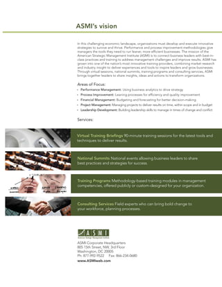 ASMI’s vision

In this challenging economic landscape, organizations must develop and execute innovative
strategies to survive and thrive. Performance and process improvement methodologies give
managers the tools they need to run leaner, more efﬁcient businesses. The mission of the
American Strategic Management Institute (ASMI) is to connect business leaders with best-in-
class practices and training to address management challenges and improve results. ASMI has
grown into one of the nation’s most innovative training providers, combining market research
and industry insight to deliver experiences and tools to inspire leaders and grow businesses.
Through virtual sessions, national summits, training programs and consulting services, ASMI
brings together leaders to share insights, ideas and actions to transform organizations.

Areas of Focus:
  Performance Management: Using business analytics to drive strategy
  Process Improvement: Leaning processes for efﬁciency and quality improvement
  Financial Management: Budgeting and forecasting for better decision-making
  Project Management: Managing projects to deliver results on time, within scope and in budget
  Leadership Development: Building leadership skills to manage in times of change and conﬂict


Services:



Virtual Training Brieﬁngs 90-minute training sessions for the latest tools and
techniques to deliver results.



National Summits National events allowing business leaders to share
best practices and strategies for success.



Training Programs Methodology-based training modules in management
competencies, offered publicly or custom-designed for your organization.



Consulting Services Field experts who can bring bold change to
your workforce, planning processes.




ASMI Corporate Headquarters
805 15th Street, NW, 3rd Floor
Washington, DC 20005
Ph: 877-992-9522 Fax: 866-234-0680
www.ASMIweb.com
 