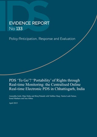 IDSEVIDENCE REPORT
No 133
Policy Anticipation, Response and Evaluation
PDS ‘To Go’? ‘Portability’ of Rights through
Real-time Monitoring: the Centralised Online
Real-time Electronic PDS in Chhattisgarh, India
Anuradha Joshi, Dipa Sinha and Biraj Patnaik with Vaibhav Raaj, Vanita Leah Falcao,
Sonal Matharu and Ana Abbas
April 2015
 