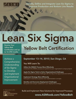 Identify, Deﬁne and Integrate Lean Six Sigma to
        Lean Six Sigma Yellow Belt Certiﬁcation
                                  Improve Production and Bottom Line Results




 Receive Your
 Yellow Belt
 Certiﬁcation and up
 to 16 CPE Credits



 Achieve a                 September 13–14, 2010 | San Diego, CA
 Comprehensive
                           You Will Learn To:
 Understanding
                           Utilize the DMAIC Process More Effectively
 of Six Sigma              Understand the DMAIC process as it pertains to your organization’s unique projects
 to Develop                Apply Six Sigma Tools to Solve Organizational Challenges
 and Implement             Create solutions to business challenges with the help of Six Sigma tools and methods

 Organizational            Implement Strategy More Efﬁciently
                           Participate in exercises to practice new implementation concepts
 Improvement
                           Identify and Overcome Deployment Challenges
                           Recognize and conquer roadblocks in your deployment strategy



In Association with:
                         Build and Implement New Solutions for Improved Processes

                                              www.ASMIweb.com/YellowBelt 1
                                                     www.ASMIweb.com/YellowBelt
 