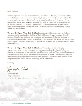 Lean Six Sigma Yellow Belt Certiﬁcation


    Dear Executive,

    Process improvement is about commitment to excellence and quality; a commitment that
    we make to change the way we work on a daily basis. Lean and Six Sigma are toolsets that
    an organization can use to dramatically improve quality, reduce cycle time and achieve
    cost savings. These tools work very well independently or in concert. While Lean focuses
    on eliminating waste, Six Sigma focuses on reducing process variation. The end goal of
    deploying one or both is typically the same - increased organizational efﬁciency through
    continuous improvement.

    The Lean Six Sigma Yellow Belt Certiﬁcation course provides an overview of Six Sigma
    concepts, background and the Six Sigma “Deﬁne-Measure-Analyze-Improve-Control”
    process (DMAIC). You will learn how to develop and apply speciﬁc Six Sigma tools and
    methods to solve business challenges. Leaders should complete the Yellow Belt training with
    initial projects chartered, either ready for a Black Belt or Green Belt to lead or take with them
    to their training.

    The Lean Six Sigma Yellow Belt Certiﬁcation will help you create a continuous
    improvement culture where employees and managers use Lean Six Sigma thinking and
    strategy to conduct day-to-day operations and long-term projects. These methodologies and
    management systems enable you and your organization to create a self-sustaining process
    improvement program that will propagate throughout your organization for both short-and
    long-term success. I look forward to meeting you in September!

    Sincerely,




    Amanda Ward
    Program Director
    American Strategic Management Institute




2        www.ASMIweb.com/YellowBelt
 