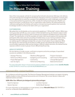 Lean Six Sigma Yellow Belt Certiﬁcation

          In-House Training
          One of the more popular vehicles for accessing the Institute’s educational offerings is the delivery
          of on-site trainings and management facilitations. Bringing a training or facilitation in-house gives
          you the opportunity to customize a program that addresses your exact challenges and provides
          a more personal learning experience, while virtually eliminating travel expenses. Whether you
          require training for a small group or for an organization-wide initiative, the advanced learning
          methods employed by the Institute will create an intimate training atmosphere that maximizes
          knowledge transfer to enhance the talent within your organization.

          CUSTOMIZATION
          We realize that not all obstacles can be overcome by applying an “off-the-shelf” solution. While many
          training providers will offer you some variation of their standard training, the Institute’s subject matter
          experts will work with you and your team to examine your programs and determine your exact areas
          of need. The identiﬁcation of real life examples will create a learning atmosphere that resonates with
          participants while at the same time providing immediate return on your training investment. Using
          interactive exercises that employ actual projects or scenarios from your organization, instructors
          can address speciﬁc challenges and align the curriculum of each session to your objectives. While
          the majority of on-site trainings are focused on smaller groups, the Institute also has the ability to
          accommodate organization-wide training initiatives. Utilizing multiple instructors, the Institute has the
          capacity to deliver courses to groups of up to 300 participants per day.

          AREAS OF EXPERTISE
          On-site delivery of single courses, certiﬁcation programs and entire packages of specialized
          courses are available in the following areas:

            Strategic Planning                  Workforce Management                 Program Evaluation
            Performance Measurement             Budgeting and Forecasting            Administrative Management
            Project Management                  Contracting                          Change Management
            Lean Six Sigma                      Performance Reporting                Balanced Scorecard

          For more information about in-house training options available to you, please contact Jennifer Mueller
          at 202-739-9619 or email her at Jennifer.Mueller@ASMIweb.com


    sponsorship opportunities
    As a conference and training provider, The American Strategic Management Institute is an expert in bringing
    together leaders to share and discuss best practices and innovations. We connect decision-makers with
    respected solution providers.

    ASMI offers four different pre-designed sponsorship packages:
      Event Co-Sponsor                                     Luncheon Sponsor
      Session Sponsor                                      Exhibit Booth Sponsor
    For more information on sponsorships or to get started, contact Meredith Mason 202-739-9707 or
    email her at Meredith.Mason@ASMIweb.com


6           www.ASMIweb.com/YellowBelt
 