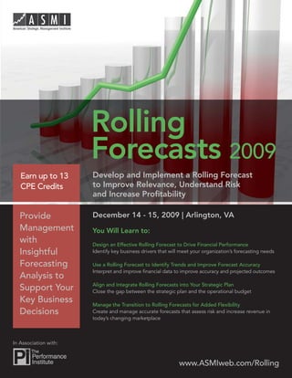 Rolling Forecast 2009




                        Rolling
                        Forecasts 2009
    Earn up to 13       Develop and Implement a Rolling Forecast
    CPE Credits         to Improve Relevance, Understand Risk
                        and Increase Proﬁtability

    Provide             December 14 - 15, 2009 | Arlington, VA
    Management          You Will Learn to:
    with                Design an Effective Rolling Forecast to Drive Financial Performance
    Insightful          Identify key business drivers that will meet your organization’s forecasting needs

    Forecasting         Use a Rolling Forecast to Identify Trends and Improve Forecast Accuracy
                        Interpret and improve ﬁnancial data to improve accuracy and projected outcomes
    Analysis to
                        Align and Integrate Rolling Forecasts into Your Strategic Plan
    Support Your        Close the gap between the strategic plan and the operational budget
    Key Business        Manage the Transition to Rolling Forecasts for Added Flexibility
    Decisions           Create and manage accurate forecasts that assess risk and increase revenue in
                        today’s changing marketplace



 In Association with:



                                                               www.ASMIweb.com/Rolling 1
                                                                     www.ASMIweb.com
 