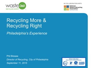 1
Recycling More &
Recycling Right
Philadelphia’s Experience
Phil Bresee
Director of Recycling, City of Philadelphia
IN COLLABORATION WITH
September 11, 2015
 