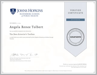 DECEMBER 17, 2014
Angela Renee Tolbert
The Data Scientist’s Toolbox
a 4 week online non-credit course authorized by Johns Hopkins University and offered through
Coursera
has successfully completed with distinction
Jeff Leek, PhD; Roger Peng, PhD; Brian Caffo, PhD
Department of Biostatistics
Johns Hopkins Bloomberg School of Public Health
Verify at coursera.org/verify/BCSP7VWJUQ
Coursera has confirmed the identity of this individual and
their participation in the course.
This certificate does not confer academic credit toward a degree or official status at the Johns Hopkins University.
 