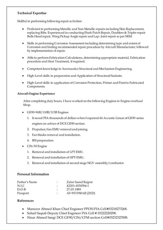 Technical Expertise
Skillful in performing following repair activities:
 Proficient in performing Metallic and Non Metallic repairs including Skin Replacement,
replacing Ribs. Experienced in conducting Flush Patch Repair, Doublers & Tripler repair
Bulk-Head repair, Wing Pickup Angle repair and Lap- Joint repair as per SRM.
 Skills in performing Corrosion Assessment including determining type and extent of
Corrosion and finding recommended repair procedure by Aircraft Manufacturer; followed
by implementation of repair.
 Able to perform Fabrication Calculations, determining appropriate material, Fabrication
procedure and Heat Treatment, if required.
 Competent knowledge in Aeronautics Structural and Mechanism Engineering.
 High-Level skills in preparation and Application of Structural Sealants.
 High-Level skills in application of Corrosion Protection, Primer and Paintto Fabricated
Components.
Aircraft Engine Experience
After completing duty hours, I have worked on the following Engines in Engine overhaul
Shop.
 GE90-94B/110B/115B Engines
1. It saved PIA thousands of dollars when I repaired 44 Accustic Linearof GE90 series
engines on advice of DCE GE90 section.
2. Propulsor/fan EMU removal and joining.
3. Fan blades removal and installation.
4. BSI preparation.
 CF6-50 Engine
1. Removal and installation of LPT EMU.
2. Removal and installation of HPT EMU.
3. Removal and installation of second stage NGV assembly/combustor.
Personal Information
Father’s Name : Zafar Saeed Rajput
N.I.C : 42201-6530394-1
D.O.B : 27.05.1989
Passport : AF-9533941till (2023)
References
 Mansoor Ahmed Khan Chief Engineer PPOH PIA Cell#03218273268.
 Sohail Saqiab Deputy Chief Engineer PIA Cell # 03222220298.
 Nisar Ahmed Sangi DCE GE90/CF6/CFM section Cell#03232327008.
 