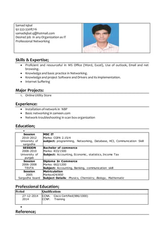 Samad Iqbal
92-333-3308716
samadiqbal.q@hotmail.com
Desired job in any Organization as IT
Professional Networking
Skills & Expertise;
 Proficient and resourceful in MS Office (Word, Excel), Use of outlook, Email and net
browsing.
 Knowledge and basic practice in Networking.
 Knowledge and project Software and Drivers and its implementation.
 Internet Suffering
Major Projects:
1. Online Utility Store
Experience:
 Installation of network in NBP
 Basic networking in zameen.com
 Network troubleshooting in scan box organization
Education;

Session
2010-2012
University of
sargodha
MSC IT
Marks: CGPA 2.15/4
subject: programming, Networking, Database, HCI, Communication Skill
SESSION
2008-2010
University of
punjab
Bachelor of commerce
Marks: 833/1500
Subject: Accounting, Economic, statistics, Income Tax
Session
2006-2008
TEVTA
Diploma In Commerce
Marks: 662/1200
Subject: Accounting, Banking, communication skill
Session
2005
Sargodha board
Matriculation
Marks:424/850
Subject Details: Physics, Chemistry, Biology, Mathematic
Professional Education;
Period Qualifications
27-12-2014
2014
CCNA. Cisco Certified(986/1000)
CCNP. Training

Reference;
 