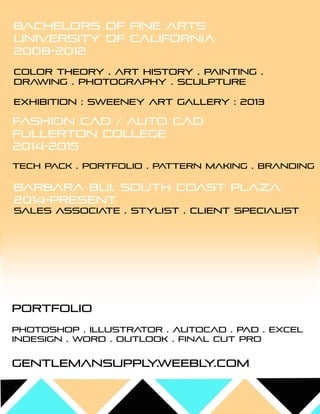 Bachelors of fine arts
University of california
2008-2012
COLOR THEORY .ART HISTORY .PAINTING .
DRAW ING .PHOTOGRAPHY .SCULPTURE
eXHIBITION :sw eeney art gallery :2013
FASHION CAD /AUTO CAD
FULLERTON COLLEGE
2014-2015
TECH PACK .PORTFOLIO .PATTERN M AKING .BRANDING
PHOTOSHOP .ILLUSTRATOR .AUTOCAD .PAD .excel
indesign .w ord .outlook .final cut pro
gentlem ansupply.w eebly.com
bARBARA BUI,SOUTH COAST PLAZA
2014-PRESENT
SALES ASSOCIATE .STYLIST .CLIENT SPECIALIST
Portfolio
 
