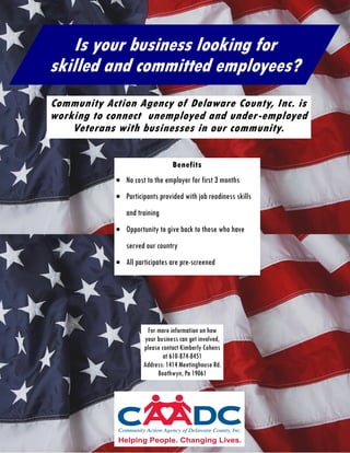 Community Action Agency of Delaware County, Inc. is
working to connect unemployed and under-employed
Veterans with businesses in our community.
Benefits
 No cost to the employer for first 3 months
 Participants provided with job readiness skills
and training
 Opportunity to give back to those who have
served our country
 All participates are pre-screened
Is your business looking for
skilled and committed employees?
For more information on how
your business can get involved,
please contact Kimberly Cohens
at 610-874-8451
Address: 1414 Meetinghouse Rd.
Boothwyn, Pa 19061
 