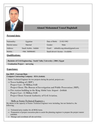 Personal data:
Date of Birth: 21/02/1982Nationality: Egyptian
Gender: MaleMarital status: Married
Email : alshaikh.eng.ahmed@gmail.comAddress: Saudi Arabia - Jeddah
Saudi driver's license : AvailableMobile : +966 560906401
Qualifications:
) EgyptBachelor of Civil Engineering - South Valley University ( 2004-
- Graduation Project : surveying
Experience:
Jan 2015 - Current Date
Compass Contracting Company - KSA (Jeddah)
- Senior Technical Engineer for two projects during the period, projects are:-
 Tower building of ( BIP )
Project Cost : 50 Million SAR
Project Client: The Bureau of Investigation and Public Prosecution ( BIP).
 Fire station building in the King Abdul Aziz Airport –Jeddah
Project Cost : 15 Million SAR
Project Client: General Authority of Civil Aviation.
Skills as Senior Technical Engineer :-
My duties in the capacity of Senior Technical Engineer were including, but not limited to, the
following;
 Estimated price studies for all BOQ items.
 Preparation of project execution plan to assist the planning engineer to prepare the project master
schedule.
 Manage and coordinate all site activities.
Ahmed Mohammed Yousef Baghdadi
 